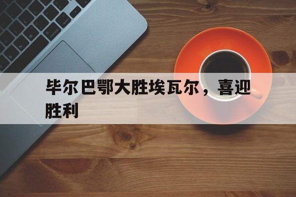 关于毕尔巴鄂大胜埃瓦尔，喜迎胜利的信息